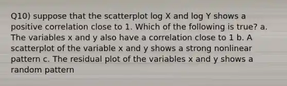 Q10) suppose that the scatterplot log X and log Y shows a positive correlation close to 1. Which of the following is true? a. The variables x and y also have a correlation close to 1 b. A scatterplot of the variable x and y shows a strong nonlinear pattern c. The residual plot of the variables x and y shows a random pattern