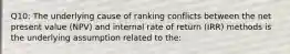 Q10: The underlying cause of ranking conflicts between the net present value (NPV) and internal rate of return (IRR) methods is the underlying assumption related to the: