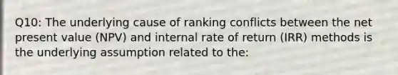 Q10: The underlying cause of ranking conflicts between the net present value (NPV) and internal rate of return (IRR) methods is the underlying assumption related to the: