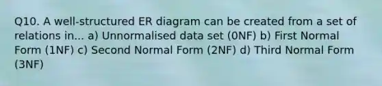 Q10. A well-structured ER diagram can be created from a set of relations in... a) Unnormalised data set (0NF) b) First Normal Form (1NF) c) Second Normal Form (2NF) d) Third Normal Form (3NF)