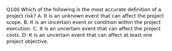 Q100 Which of the following is the most accurate definition of a project risk? A. It is an unknown event that can affect the project scope. B. It is an uncertain event or condition within the project execution. C. It is an uncertain event that can affect the project costs. D. It is an uncertain event that can affect at least one project objective.