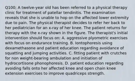 Q100; A twelve-year old has been referred to a physical therapy clinic for treatment of patellar tendinitis. The examination reveals that she is unable to hop on the affected lower extremity due to pain. The physical therapist decides to refer her back to her pediatrician for an x-ray of her knee. The patient returns for therapy with the x-ray shown in the figure. The therapist's initial intervention should focus on: A. aggressive plyometric exercises with focus on endurance training. B. Iontophoresis using dexamethasone and patient education regarding avoidance of squatting and jumping activities. C. fitting patient with crutches for non weight-bearing ambulation and initiation of hydrocortisone phonophoresis. D. patient education regarding avoiding falls onto her affected knee and open chain knee extension exercises to improve quadriceps strength.