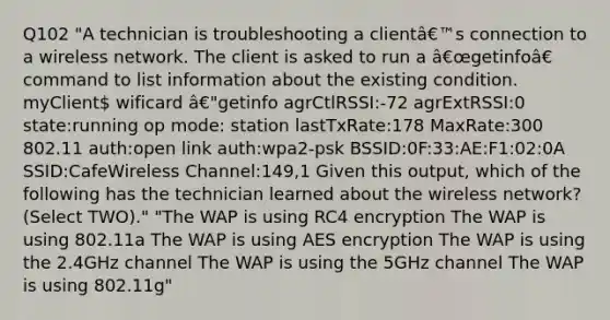 Q102 "A technician is troubleshooting a clientâ€™s connection to a wireless network. The client is asked to run a â€œgetinfoâ€ command to list information about the existing condition. myClient wificard â€"getinfo agrCtlRSSI:-72 agrExtRSSI:0 state:running op mode: station lastTxRate:178 MaxRate:300 802.11 auth:open link auth:wpa2-psk BSSID:0F:33:AE:F1:02:0A SSID:CafeWireless Channel:149,1 Given this output, which of the following has the technician learned about the wireless network? (Select TWO)." "The WAP is using RC4 encryption The WAP is using 802.11a The WAP is using AES encryption The WAP is using the 2.4GHz channel The WAP is using the 5GHz channel The WAP is using 802.11g"