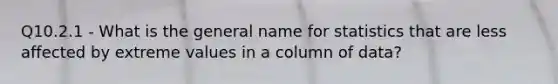 Q10.2.1 - What is the general name for statistics that are less affected by extreme values in a column of data?