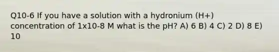 Q10-6 If you have a solution with a hydronium (H+) concentration of 1x10-8 M what is the pH? A) 6 B) 4 C) 2 D) 8 E) 10