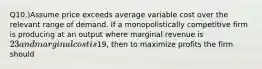 Q10.)Assume price exceeds average variable cost over the relevant range of demand. If a monopolistically competitive firm is producing at an output where marginal revenue is 23 and marginal cost is19, then to maximize profits the firm should