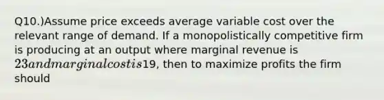 Q10.)Assume price exceeds average variable cost over the relevant range of demand. If a monopolistically competitive firm is producing at an output where marginal revenue is 23 and marginal cost is19, then to maximize profits the firm should