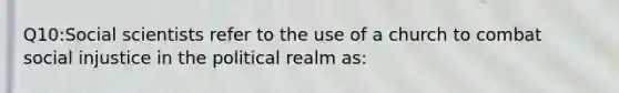 Q10:Social scientists refer to the use of a church to combat social injustice in the political realm as: