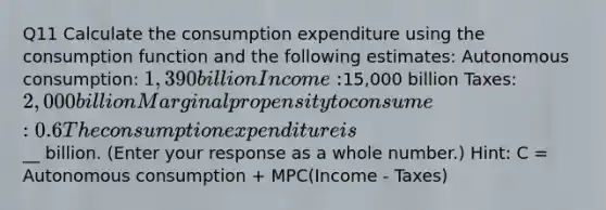 Q11 Calculate the consumption expenditure using the consumption function and the following estimates: Autonomous consumption: 1,390 billion Income:15,000 billion Taxes: 2,000 billion Marginal propensity to consume: 0.6 The consumption expenditure is __ billion. (Enter your response as a whole number.) Hint: C = Autonomous consumption + MPC(Income - Taxes)