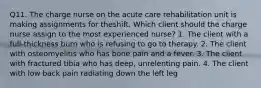 Q11. The charge nurse on the acute care rehabilitation unit is making assignments for theshift. Which client should the charge nurse assign to the most experienced nurse? 1. The client with a full-thickness burn who is refusing to go to therapy. 2. The client with osteomyelitis who has bone pain and a fever. 3. The client with fractured tibia who has deep, unrelenting pain. 4. The client with low back pain radiating down the left leg