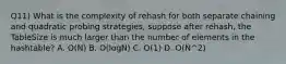 Q11) What is the complexity of rehash for both separate chaining and quadratic probing strategies, suppose after rehash, the TableSize is much larger than the number of elements in the hashtable? A. O(N) B. O(logN) C. O(1) D. O(N^2)