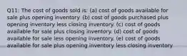 Q11: The cost of goods sold is: (a) cost of goods available for sale plus opening inventory. (b) cost of goods purchased plus opening inventory less closing inventory. (c) cost of goods available for sale plus closing inventory. (d) cost of goods available for sale less opening inventory. (e) cost of goods available for sale plus opening inventory less closing inventory