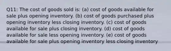 Q11: The cost of goods sold is: (a) cost of goods available for sale plus opening inventory. (b) cost of goods purchased plus opening inventory less closing inventory. (c) cost of goods available for sale plus closing inventory. (d) cost of goods available for sale less opening inventory. (e) cost of goods available for sale plus opening inventory less closing inventory