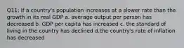 Q11: If a country's population increases at a slower rate than the growth in its real GDP a. average output per person has decreased b. GDP per capita has increased c. the standard of living in the country has declined d.the country's rate of inflation has decreased