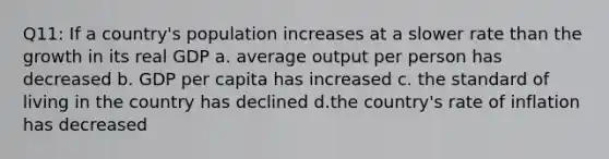 Q11: If a country's population increases at a slower rate than the growth in its real GDP a. average output per person has decreased b. GDP per capita has increased c. the standard of living in the country has declined d.the country's rate of inflation has decreased