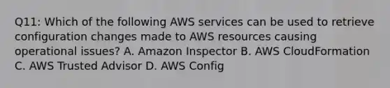 Q11: Which of the following AWS services can be used to retrieve configuration changes made to AWS resources causing operational issues? A. Amazon Inspector B. AWS CloudFormation C. AWS Trusted Advisor D. AWS Config