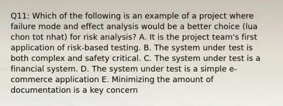 Q11: Which of the following is an example of a project where failure mode and effect analysis would be a better choice (lua chon tot nhat) for risk analysis? A. It is the project team's first application of risk-based testing. B. The system under test is both complex and safety critical. C. The system under test is a financial system. D. The system under test is a simple e-commerce application E. Minimizing the amount of documentation is a key concern