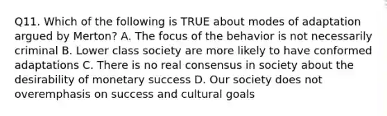 Q11. Which of the following is TRUE about modes of adaptation argued by Merton? A. The focus of the behavior is not necessarily criminal B. Lower class society are more likely to have conformed adaptations C. There is no real consensus in society about the desirability of monetary success D. Our society does not overemphasis on success and cultural goals