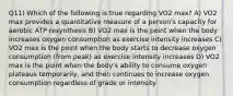 Q11) Which of the following is true regarding VO2 max? A) VO2 max provides a quantitative measure of a person's capacity for aerobic ATP resynthesis B) VO2 max is the point when the body increases oxygen consumption as exercise intensity increases C) VO2 max is the point when the body starts to decrease oxygen consumption (from peak) as exercise intensity increases D) VO2 max is the point when the body's ability to consume oxygen plateaus temporarily, and then continues to increase oxygen consumption regardless of grade or intensity