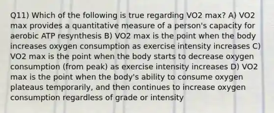 Q11) Which of the following is true regarding VO2 max? A) VO2 max provides a quantitative measure of a person's capacity for aerobic ATP resynthesis B) VO2 max is the point when the body increases oxygen consumption as exercise intensity increases C) VO2 max is the point when the body starts to decrease oxygen consumption (from peak) as exercise intensity increases D) VO2 max is the point when the body's ability to consume oxygen plateaus temporarily, and then continues to increase oxygen consumption regardless of grade or intensity