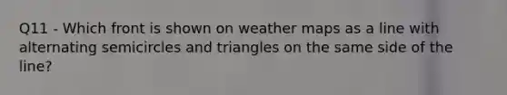 Q11 - Which front is shown on weather maps as a line with alternating semicircles and triangles on the same side of the line?