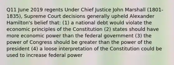 Q11 June 2019 regents Under Chief Justice John Marshall (1801-1835), Supreme Court decisions generally upheld Alexander Hamilton's belief that: (1) a national debt would violate the economic principles of the Constitution (2) states should have more economic power than the federal government (3) the power of Congress should be greater than the power of the president (4) a loose interpretation of the Constitution could be used to increase federal power