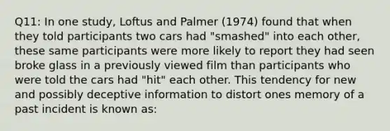 Q11: In one study, Loftus and Palmer (1974) found that when they told participants two cars had "smashed" into each other, these same participants were more likely to report they had seen broke glass in a previously viewed film than participants who were told the cars had "hit" each other. This tendency for new and possibly deceptive information to distort ones memory of a past incident is known as: