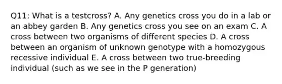 Q11: What is a testcross? A. Any genetics cross you do in a lab or an abbey garden B. Any genetics cross you see on an exam C. A cross between two organisms of different species D. A cross between an organism of unknown genotype with a homozygous recessive individual E. A cross between two true-breeding individual (such as we see in the P generation)