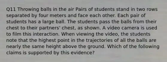 Q11 Throwing balls in the air Pairs of students stand in two rows separated by four meters and face each other. Each pair of students has a large ball. The students pass the balls from their chest to their partners' chest, as shown. A video camera is used to film this interaction. When viewing the video, the students note that the highest point in the trajectories of all the balls are nearly the same height above the ground. Which of the following claims is supported by this evidence?