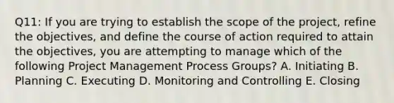 Q11: If you are trying to establish the scope of the project, refine the objectives, and define the course of action required to attain the objectives, you are attempting to manage which of the following Project Management Process Groups? A. Initiating B. Planning C. Executing D. Monitoring and Controlling E. Closing