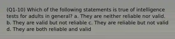 (Q1-10) Which of the following statements is true of intelligence tests for adults in general? a. They are neither reliable nor valid. b. They are valid but not reliable c. They are reliable but not valid d. They are both reliable and valid