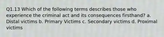 Q1.13 Which of the following terms describes those who experience the criminal act and its consequences firsthand? a. Distal victims b. Primary Victims c. Secondary victims d. Proximal victims