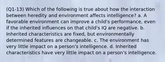 (Q1-13) Which of the following is true about how the interaction between heredity and environment affects intelligence? a. A favorable environment can improve a child's performance, even if the inherited influences on that child's IQ are negative. b. Inherited characteristics are fixed, but environmentally determined features are changeable. c. The environment has very little impact on a person's intelligence. d. Inherited characteristics have very little impact on a person's intelligence.