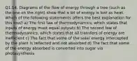 Q1.14. Diagrams of the flow of energy through a tree (such as the one on the right) show that a lot of energy is lost as heat. Which of the following statements offers the best explanation for this loss? a) The first law of thermodynamics, which states that inputs of energy must equal outputs b) The second law of thermodynamics, which states that all transfers of energy are inefficient c) The fact that some of the solar energy intercepted by the plant is reflected and not absorbed d) The fact that some of the energy absorbed is converted into sugar via photosynthesis