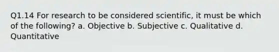 Q1.14 For research to be considered scientific, it must be which of the following? a. Objective b. Subjective c. Qualitative d. Quantitative