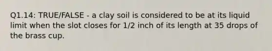 Q1.14: TRUE/FALSE - a clay soil is considered to be at its liquid limit when the slot closes for 1/2 inch of its length at 35 drops of the brass cup.