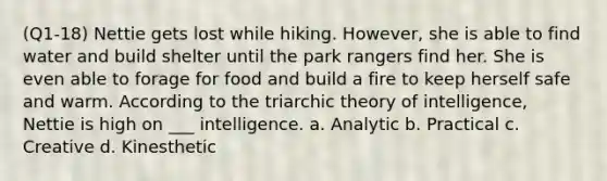 (Q1-18) Nettie gets lost while hiking. However, she is able to find water and build shelter until the park rangers find her. She is even able to forage for food and build a fire to keep herself safe and warm. According to the triarchic theory of intelligence, Nettie is high on ___ intelligence. a. Analytic b. Practical c. Creative d. Kinesthetic