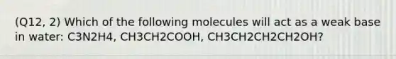 (Q12, 2) Which of the following molecules will act as a weak base in water: C3N2H4, CH3CH2COOH, CH3CH2CH2CH2OH?