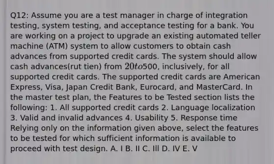 Q12: Assume you are a test manager in charge of integration testing, system testing, and acceptance testing for a bank. You are working on a project to upgrade an existing automated teller machine (ATM) system to allow customers to obtain cash advances from supported credit cards. The system should allow cash advances(rut tien) from 20 to500, inclusively, for all supported credit cards. The supported credit cards are American Express, Visa, Japan Credit Bank, Eurocard, and MasterCard. In the master test plan, the Features to be Tested section lists the following: 1. All supported credit cards 2. Language localization 3. Valid and invalid advances 4. Usability 5. Response time Relying only on the information given above, select the features to be tested for which sufficient information is available to proceed with test design. A. I B. II C. Ill D. IV E. V