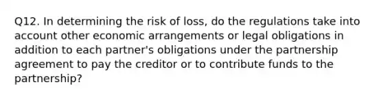 Q12. In determining the risk of loss, do the regulations take into account other economic arrangements or legal obligations in addition to each partner's obligations under the partnership agreement to pay the creditor or to contribute funds to the partnership?