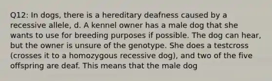 Q12: In dogs, there is a hereditary deafness caused by a recessive allele, d. A kennel owner has a male dog that she wants to use for breeding purposes if possible. The dog can hear, but the owner is unsure of the genotype. She does a testcross (crosses it to a homozygous recessive dog), and two of the five offspring are deaf. This means that the male dog