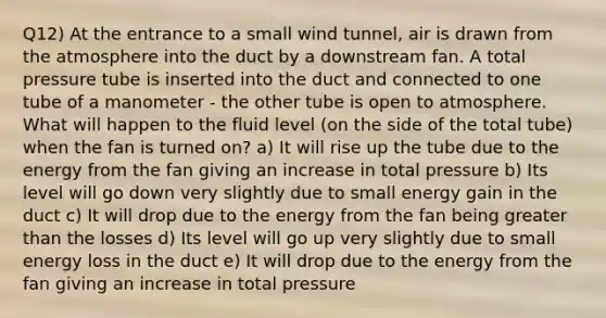 Q12) At the entrance to a small wind tunnel, air is drawn from the atmosphere into the duct by a downstream fan. A total pressure tube is inserted into the duct and connected to one tube of a manometer - the other tube is open to atmosphere. What will happen to the fluid level (on the side of the total tube) when the fan is turned on? a) It will rise up the tube due to the energy from the fan giving an increase in total pressure b) Its level will go down very slightly due to small energy gain in the duct c) It will drop due to the energy from the fan being <a href='https://www.questionai.com/knowledge/ktgHnBD4o3-greater-than' class='anchor-knowledge'>greater than</a> the losses d) Its level will go up very slightly due to small energy loss in the duct e) It will drop due to the energy from the fan giving an increase in total pressure