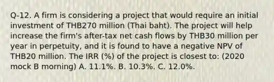 Q-12. A firm is considering a project that would require an initial investment of THB270 million (Thai baht). The project will help increase the firm's after-tax net cash flows by THB30 million per year in perpetuity, and it is found to have a negative NPV of THB20 million. The IRR (%) of the project is closest to: (2020 mock B morning) A. 11.1%. B. 10.3%. C. 12.0%.