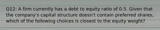 Q12: A firm currently has a debt to equity ratio of 0.5. Given that the company's capital structure doesn't contain preferred shares, which of the following choices is closest to the equity weight?