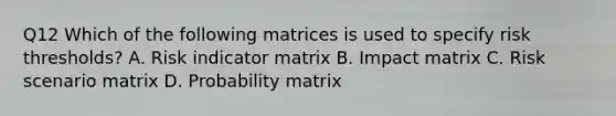 Q12 Which of the following matrices is used to specify risk thresholds? A. Risk indicator matrix B. Impact matrix C. Risk scenario matrix D. Probability matrix