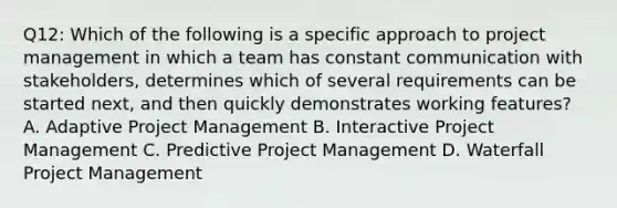 Q12: Which of the following is a specific approach to project management in which a team has constant communication with stakeholders, determines which of several requirements can be started next, and then quickly demonstrates working features? A. Adaptive Project Management B. Interactive Project Management C. Predictive Project Management D. Waterfall Project Management