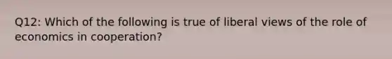 Q12: Which of the following is true of liberal views of the role of economics in cooperation?