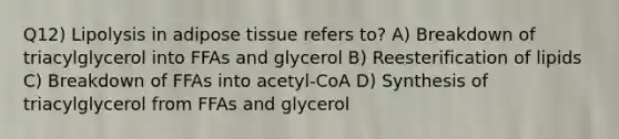 Q12) Lipolysis in adipose tissue refers to? A) Breakdown of triacylglycerol into FFAs and glycerol B) Reesterification of lipids C) Breakdown of FFAs into acetyl-CoA D) Synthesis of triacylglycerol from FFAs and glycerol