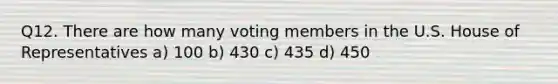 Q12. There are how many voting members in the U.S. House of Representatives a) 100 b) 430 c) 435 d) 450