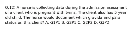 Q.12) A nurse is collecting data during the admission asessment of a client who is pregnant with twins. The client also has 5 year old child. The nurse would document which gravida and para status on this client? A. G1P1 B. G2P1 C. G2P2 D. G3P2